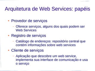 Arquitetura de Web Services: papéis

 ●   Provedor de serviços
     –   Oferece serviços, alguns dos quais podem ser
         Web Services
 ●   Registro de serviços
     –   Catálogo de endereços: repositório central que
         contém informações sobre web services
 ●   Cliente de serviços
     –   Aplicação que descobre um web service,
         implementa sua interface de comunicação e usa
         o serviço
 