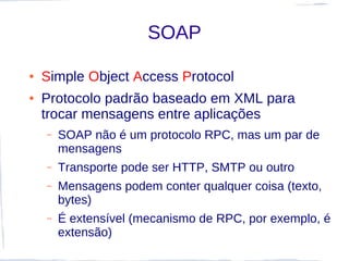 SOAP

●   Simple Object Access Protocol
●   Protocolo padrão baseado em XML para
    trocar mensagens entre aplicações
    –   SOAP não é um protocolo RPC, mas um par de
        mensagens
    –   Transporte pode ser HTTP, SMTP ou outro
    –   Mensagens podem conter qualquer coisa (texto,
        bytes)
    –   É extensível (mecanismo de RPC, por exemplo, é
        extensão)
 