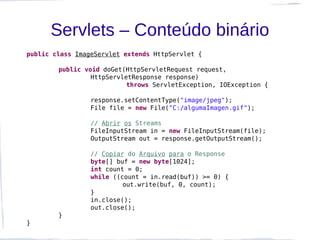 Servlets – Conteúdo binário
public class ImageServlet extends HttpServlet {

        public void doGet(HttpServletRequest request,
                 HttpServletResponse response)
                           throws ServletException, IOException {

                 response.setContentType("image/jpeg");
                 File file = new File("C:/algumaImagen.gif");

                 // Abrir os Streams
                 FileInputStream in = new FileInputStream(file);
                 OutputStream out = response.getOutputStream();

                 // Copiar do Arquivo para o Response
                 byte[] buf = new byte[1024];
                 int count = 0;
                 while ((count = in.read(buf)) >= 0) {
                          out.write(buf, 0, count);
                 }
                 in.close();
                 out.close();
        }
}
 