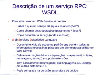 Descrição de um serviço RPC:
               WSDL
●   Para saber usar um Web Service, é preciso
     –   Saber o que um serviço faz (quais as operações?)
     –   Como chamar suas operações (parâmetros? tipos?)
     –   Como encontrar o serviço (onde ele está?)
●   Web Services Description Language
     –   Documento XML de esquema padrão que contém todas as
         informações necessárias para que um cliente possa utilizar um
         Web Service
     –   Define informações básicas (operações, mapeamentos, tipos,
         mensagens, serviço) e suporta extensões
     –   Tem basicamente mesmo papel que linguagens IDL usadas
         em outros sistemas RPC
     –   Pode ser usada na geração automática de código
 