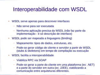 Interoperabilidade com WSDL
●   WSDL serve apenas para descrever interfaces
     –   Não serve para ser executada
     –   Nenhuma aplicação precisa da WSDL (não faz parte da
         implementação - é só descrição de interface)
●   WSDL pode ser mapeada a linguagens (binding)
     –   Mapeamento: tipos de dados, estruturas, etc.
     –   Pode-se gerar código de cliente e servidor a partir de WSDL
         (stubs & skeletons) em tempo de compilação ou execução
●   WSDL facilita a interoperabilidade
     –   Viabiliza RPC via SOAP
     –   Pode-se gerar a parte do cliente em uma plataforma (ex: .NET)
         e a parte do servidor em outra (ex: J2EE), viabilizando a
         comunicação entre arquiteturas diferentes.
 