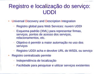Registro e localização do serviço:
              UDDI
●   Universal Discovery and Description Integration
     –   Registro global para Web Services: nuvem UDDI
     –   Esquema padrão (XML) para representar firmas,
         serviços, pontos de acesso dos serviços,
         relacionamentos, etc.
     –   Objetivo é permitir a maior automação no uso dos
         serviços
     –   Registro UDDI acha e devolve URL do WSDL ou serviço
●   Registro centralizado permite
     –   Independência de localização
     –   Facilidade para pesquisar e utilizar serviços existentes
 