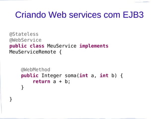 Criando Web services com EJB3

@Stateless
@WebService
public class MeuService implements
MeuServiceRemote {


     @WebMethod
     public Integer soma(int a, int b) {
         return a + b;
     }

}
 