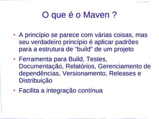 O que é o Maven ?

●   A princípio se parece com várias coisas, mas
    seu verdadeiro princípio é aplicar padrões
    para a estrutura de “build” de um projeto
●   Ferramenta para Build, Testes,
    Documentação, Relatórios, Gerenciamento de
    dependências, Versionamento, Releases e
    Distribuição
●   Facilita a integração contínua
 
