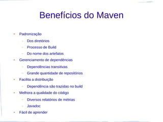 Benefícios do Maven
●   Padronização
     –   Dos diretórios
     –   Processo de Build
     –   Do nome dos artefatos
●   Gerenciamento de dependências
     –   Dependências transitivas
     –   Grande quantidade de repositórios
●   Facilita a distribuição
     –   Dependência são trazidas no build
●   Melhora a qualidade do código
     –   Diversos relatórios de métrias
     –   Javadoc
●   Fácil de aprender
 