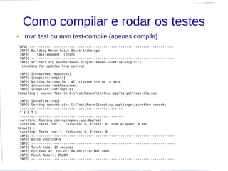 Como compilar e rodar os testes
●   mvn test ou mvn test-compile (apenas compila)
INFO] ----------------------------------------------------------------------------
[INFO] Building Maven Quick Start Archetype
[INFO]    task-segment: [test]
[INFO] ----------------------------------------------------------------------------
[INFO] artifact org.apache.maven.plugins:maven-surefire-plugin: 
  checking for updates from central
...
[INFO] [resources:resources]
[INFO] [compiler:compile]
[INFO] Nothing to compile - all classes are up to date
[INFO] [resources:testResources]
[INFO] [compiler:testCompile]
Compiling 1 source file to C:TestMaven2testmy-apptargettest-classes
...
[INFO] [surefire:test]
[INFO] Setting reports dir: C:TestMaven2testmy-apptarget/surefire-reports
-------------------------------------------------------
 T E S T S
-------------------------------------------------------
[surefire] Running com.mycompany.app.AppTest
[surefire] Tests run: 1, Failures: 0, Errors: 0, Time elapsed: 0 sec
Results :
[surefire] Tests run: 1, Failures: 0, Errors: 0
[INFO] ----------------------------------------------------------------------------
[INFO] BUILD SUCCESSFUL
[INFO] ----------------------------------------------------------------------------
[INFO] Total time: 15 seconds
[INFO] Finished at: Thu Oct 06 08:12:17 MDT 2005
[INFO] Final Memory: 2M/8M
[INFO] ----------------------------------------------------------------------------
 