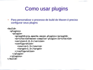 Como usar plugins
●   Para personalizar o processo de build do Maven é preciso
    configurar seus plugins

<build>
  <plugins>
    <plugin>
      <groupId>org.apache.maven.plugins</groupId>
      <artifactId>maven-compiler-plugin</artifactId>
      <version>2.0.2</version>
      <configuration>
        <source>1.5</source>
        <target>1.5</target>
      </configuration>
    </plugin>
  </plugins>
</build>
 