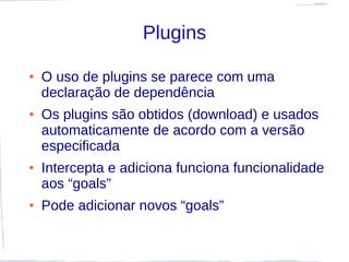 Plugins

●   O uso de plugins se parece com uma
    declaração de dependência
●   Os plugins são obtidos (download) e usados
    automaticamente de acordo com a versão
    especificada
●   Intercepta e adiciona funciona funcionalidade
    aos “goals”
●   Pode adicionar novos “goals”
 