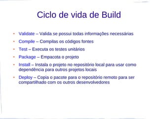 Ciclo de vida de Build
●   Validate – Valida se possui todas informações necessárias
●   Compile – Compilas os códigos fontes
●   Test – Executa os testes unitários
●   Package – Empacota o projeto
●   Install – Instala o projeto no repositório local para usar como
    dependência para outros projetos locais
●   Deploy – Copia o pacote para o repositório remoto para ser
    compartilhado com os outros desenvolvedores
 