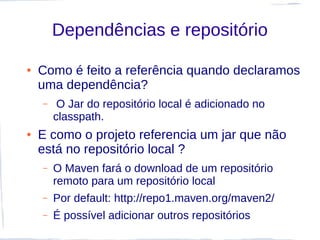 Dependências e repositório

●   Como é feito a referência quando declaramos
    uma dependência?
    –    O Jar do repositório local é adicionado no
        classpath.
●   E como o projeto referencia um jar que não
    está no repositório local ?
    –   O Maven fará o download de um repositório
        remoto para um repositório local
    –   Por default: http://repo1.maven.org/maven2/
    –   É possível adicionar outros repositórios
 