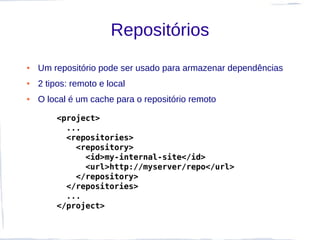 Repositórios
●   Um repositório pode ser usado para armazenar dependências
●   2 tipos: remoto e local
●   O local é um cache para o repositório remoto

        <project>
          ...
          <repositories>
            <repository>
              <id>my-internal-site</id>
              <url>http://myserver/repo</url>
            </repository>
          </repositories>
          ...
        </project>
 