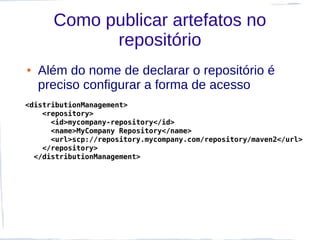 Como publicar artefatos no
            repositório
●   Além do nome de declarar o repositório é
    preciso configurar a forma de acesso
<distributionManagement>
    <repository>
      <id>mycompany-repository</id>
      <name>MyCompany Repository</name>
      <url>scp://repository.mycompany.com/repository/maven2</url>
    </repository>
  </distributionManagement>
 