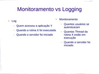 Monitoramento vs Logging
                                           ●   Monitoramento
●   Log
                                                –   Quantos usuários se
     –    Quem acessou a aplicação Y
                                                    autenticaram
     –    Quando a rotina X foi executada       –   Quantas Thread da
     –    Quando o servidor foi iniciado            rotina X estão em
                                                    execução
                                                –   Quando o servidor foi
                                                    iniciado
 