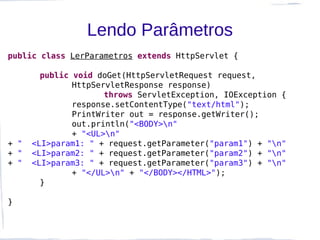 Lendo Parâmetros
public class LerParametros extends HttpServlet {

        public void doGet(HttpServletRequest request,
               HttpServletResponse response)
                      throws ServletException, IOException {
               response.setContentType("text/html");
               PrintWriter out = response.getWriter();
               out.println("<BODY>n"
               + "<UL>n"
+ "   <LI>param1: " + request.getParameter("param1") + "n"
+ "   <LI>param2: " + request.getParameter("param2") + "n"
+ "   <LI>param3: " + request.getParameter("param3") + "n"
               + "</UL>n" + "</BODY></HTML>");
        }

}
 