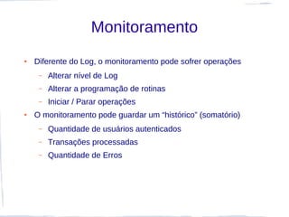 Monitoramento
●   Diferente do Log, o monitoramento pode sofrer operações
     –   Alterar nível de Log
     –   Alterar a programação de rotinas
     –   Iniciar / Parar operações
●   O monitoramento pode guardar um “histórico” (somatório)
     –   Quantidade de usuários autenticados
     –   Transações processadas
     –   Quantidade de Erros
 