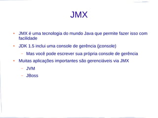 JMX
●   JMX é uma tecnologia do mundo Java que permite fazer isso com
    facilidade
●   JDK 1.5 inclui uma console de gerência (jconsole)
     –   Mas você pode escrever sua própria console de gerência
●   Muitas aplicações importantes são gerenciáveis via JMX
     –   JVM
     –   JBoss
 
