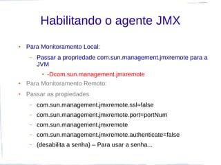 Habilitando o agente JMX
●   Para Monitoramento Local:
     –   Passar a propriedade com.sun.management.jmxremote para a
         JVM
          -Dcom.sun.management.jmxremote
          ●


●   Para Monitoramento Remoto:
●   Passar as propiedades
     –   com.sun.management.jmxremote.ssl=false
     –   com.sun.management.jmxremote.port=portNum
     –   com.sun.management.jmxremote
     –   com.sun.management.jmxremote.authenticate=false
     –   (desabilita a senha) – Para usar a senha...
 