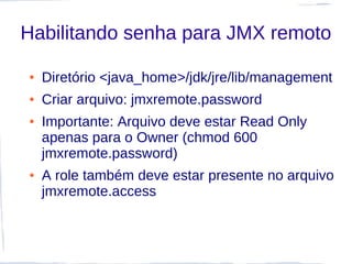 Habilitando senha para JMX remoto

●   Diretório <java_home>/jdk/jre/lib/management
●   Criar arquivo: jmxremote.password
●   Importante: Arquivo deve estar Read Only
    apenas para o Owner (chmod 600
    jmxremote.password)
●   A role também deve estar presente no arquivo
    jmxremote.access
 