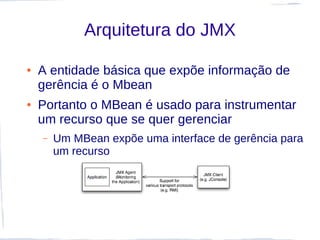 Arquitetura do JMX

●   A entidade básica que expõe informação de
    gerência é o Mbean
●   Portanto o MBean é usado para instrumentar
    um recurso que se quer gerenciar
    –   Um MBean expõe uma interface de gerência para
        um recurso
 