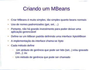 Criando um MBeans
●   Criar MBeans é muito simples, tão simples quanto beans normais
●   Uso de nomes padronizados (get, set, ...)
●   Portanto, não há grande investimento para poder deixar uma
    aplicação gerenciável
●   Define-se um MBean padrão definindo uma interface XptoMBean
●   A implementação da interface chama-se Xpto
●   Cada método define
     –    Um atributo de gerência que pode ser lido (set...) e/ou gravado
         (set...); ou
     –   Um método de gerência que pode ser chamado
 