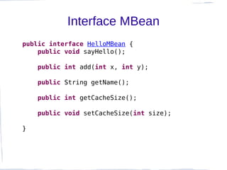 Interface MBean
public interface HelloMBean {
    public void sayHello();

    public int add(int x, int y);

    public String getName();

    public int getCacheSize();

    public void setCacheSize(int size);

}
 