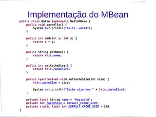 Implementação do MBean
public class Hello implements HelloMBean {
    public void sayHello() {
        System.out.println("hello, world");
    }

    public int add(int x, int y) {
        return x + y;
    }

    public String getName() {
        return this.name;
    }

    public int getCacheSize() {
        return this.cacheSize;
    }

    public synchronized void setCacheSize(int size) {
        this.cacheSize = size;

        System.out.println("Cache size now " + this.cacheSize);
    }

    private final String name = "Reginald";
    private int cacheSize = DEFAULT_CACHE_SIZE;
    private static final int DEFAULT_CACHE_SIZE = 200;
}
 
