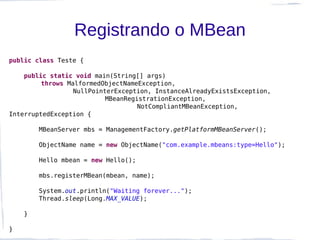 Registrando o MBean
public class Teste {

    public static void main(String[] args)
         throws MalformedObjectNameException,
                  NullPointerException, InstanceAlreadyExistsException,
                           MBeanRegistrationException,
                                    NotCompliantMBeanException,
InterruptedException {

        MBeanServer mbs = ManagementFactory.getPlatformMBeanServer();

        ObjectName name = new ObjectName("com.example.mbeans:type=Hello");

        Hello mbean = new Hello();

        mbs.registerMBean(mbean, name);

        System.out.println("Waiting forever...");
        Thread.sleep(Long.MAX_VALUE);

    }

}
 