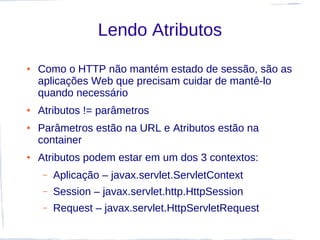 Lendo Atributos
●   Como o HTTP não mantém estado de sessão, são as
    aplicações Web que precisam cuidar de mantê-lo
    quando necessário
●   Atributos != parâmetros
●   Parâmetros estão na URL e Atributos estão na
    container
●   Atributos podem estar em um dos 3 contextos:
     –   Aplicação – javax.servlet.ServletContext
     –   Session – javax.servlet.http.HttpSession
     –   Request – javax.servlet.HttpServletRequest
 