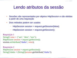 Lendo atributos da sessão
   ●   Sessões são representados por objetos HttpSession e são obtidas
       a partir de uma requisição
   ●   Dois métodos podem ser usados
        –   HttpSession session = request.getSession(false);
        –   HttpSession session = request.getSession();

Requisição 1
String[] vetor = {"um", "dois", "tres"};
HttpSession session = request.getSession();
session.setAttribute("dados", vetor);

Requisição 2
HttpSession session = request.getSession();
String[] dados = (String[])session.getAttribute("dados");
 
