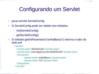 Configurando um Servlet
●   javax.servlet.ServletConfig
●   O ServletConfig pode ser obtido nos métodos:
     –   init(ServletConfig)
     –   getServletConfig()
●   O método getInitParameter(“senhaBanco”) retorna o valor do
    web.xml
      <servlet>
       <servlet-name>HelloWorld</servlet-name>
       <servlet-class>com.digitel.servlet.HelloWorld</servlet-class>
        <init-param>
                <param-name>senhaBanco</param-name>
                <param-value>123</param-value>
        </init-param>
      </servlet>
 
