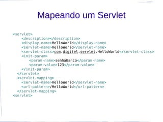 Mapeando um Servlet
<servlet>
    <description></description>
    <display-name>HelloWorld</display-name>
    <servlet-name>HelloWorld</servlet-name>
    <servlet-class>com.digitel.servlet.HelloWorld</servlet-class>
    <init-param>
       <param-name>senhaBanco</param-name>
       <param-value>123</param-value>
    </init-param>
  </servlet>
  <servlet-mapping>
    <servlet-name>HelloWorld</servlet-name>
    <url-pattern>/HelloWorld</url-pattern>
  </servlet-mapping>
<servlet>
 