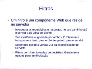Filtros

●   Um filtro é um componente Web que reside
    no servidor
    –   Intercepta as requisições e respostas no seu caminho até
        o servlet e de volta ao cliente
    –   Sua existência é ignorada por ambos. É totalmente
        transparente tanto para o cliente quanto para o servlet
    –   Suportado desde a versão 2.3 da especificação de
        Servlets
    –   Filtros permitem tomadas de decisões: Geralmente
        usados para autêncicação
 