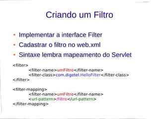 Criando um Filtro

●   Implementar a interface Filter
●   Cadastrar o filtro no web.xml
●   Sintaxe lembra mapeamento do Servlet
<filter>
         <filter-name>umFiltro</filter-name>
         <filter-class>com.digetel.HelloFilter</filter-class>
</filter>

<filter-mapping>
         <filter-name>umFiltro</filter-name>
         <url-pattern>/filtro</url-pattern>
</filter-mapping>
 