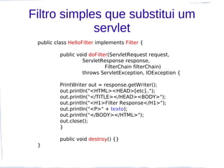 Filtro simples que substitui um
             servlet
 public class HelloFilter implements Filter {

          public void doFilter(ServletRequest request,
                   ServletResponse response,
                             FilterChain filterChain)
                   throws ServletException, IOException {

          PrintWriter out = response.getWriter();
          out.println("<HTML><HEAD>[etc]..");
          out.println("</TITLE></HEAD><BODY>");
          out.println("<H1>Filter Response</H1>");
          out.println("<P>" + texto);
          out.println("</BODY></HTML>");
          out.close();
          }

          public void destroy() {}
 }
 