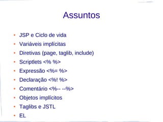 Assuntos
●   JSP e Ciclo de vida
●   Variáveis implícitas
●   Diretivas (page, taglib, include)
●   Scriptlets <% %>
●   Expressão <%= %>
●   Declaração <%! %>
●   Comentário <%-- --%>
●   Objetos implícitos
●   Taglibs e JSTL
●   EL
 