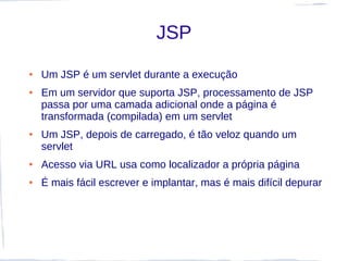JSP
●   Um JSP é um servlet durante a execução
●   Em um servidor que suporta JSP, processamento de JSP
    passa por uma camada adicional onde a página é
    transformada (compilada) em um servlet
●   Um JSP, depois de carregado, é tão veloz quando um
    servlet
●   Acesso via URL usa como localizador a própria página
●   É mais fácil escrever e implantar, mas é mais difícil depurar
 