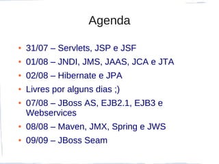 Agenda

●   31/07 – Servlets, JSP e JSF
●   01/08 – JNDI, JMS, JAAS, JCA e JTA
●   02/08 – Hibernate e JPA
●   Livres por alguns dias ;)
●   07/08 – JBoss AS, EJB2.1, EJB3 e
    Webservices
●   08/08 – Maven, JMX, Spring e JWS
●   09/09 – JBoss Seam
 