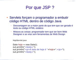 Por que JSP ?

●   Servlets forçam o programador a embutir
    código HTML dentro de código Java
    –   Desvantagem se a maior parte do que tem que ser gerado é
        texto ou código HTML estático
    –   Mistura as coisas: programador tem que ser bom Web
        Designer e se virar sem ferramentas de Web Design

        HojeServlet.java

        Date hoje = new Date();
        out.println("<body>");
        out.println("<p>A data de hoje é "+hoje+".</p>");
        out.println("<body>");
 
