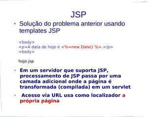 JSP
●   Solução do problema anterior usando
    templates JSP
    <body>
    <p>A data de hoje é <%=new Date() %>.</p>
    <body>

    hoje.jsp

●   Em um servidor que suporta JSP,
    processamento de JSP passa por uma
    camada adicional onde a página é
    transformada (compilada) em um servlet
●   Acesso via URL usa como localizador a
    própria página
 