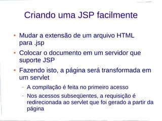 Criando uma JSP facilmente

●   Mudar a extensão de um arquivo HTML
    para .jsp
●   Colocar o documento em um servidor que
    suporte JSP
●   Fazendo isto, a página será transformada em
    um servlet
    –   A compilação é feita no primeiro acesso
    –   Nos acessos subseqüentes, a requisição é
        redirecionada ao servlet que foi gerado a partir da
        página
 