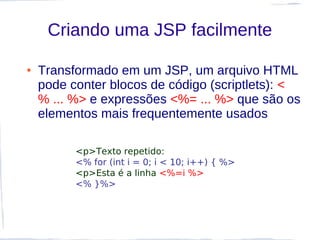 Criando uma JSP facilmente

●   Transformado em um JSP, um arquivo HTML
    pode conter blocos de código (scriptlets): <
    % ... %> e expressões <%= ... %> que são os
    elementos mais frequentemente usados

          <p>Texto repetido:
          <% for (int i = 0; i < 10; i++) { %>
          <p>Esta é a linha <%=i %>
          <% }%>
 