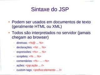 Sintaxe do JSP

●   Podem ser usados em documentos de texto
    (geralmente HTML ou XML)
●   Todos são interpretados no servidor (jamais
    chegam ao browser)
    –   diretivas: <%@ ... %>
    –   declarações: <%! ... %>
    –   expressões: <%= ... %>
    –   scriptlets: <% ... %>
    –   comentários: <%-- ... --%>
    –   ações: <jsp:ação ... />
    –   custom tags: <prefixo:elemento ... />
 