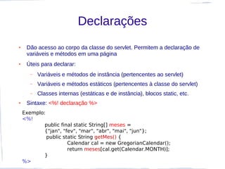 Declarações
●    Dão acesso ao corpo da classe do servlet. Permitem a declaração de
     variáveis e métodos em uma página
●    Úteis para declarar:
       –   Variáveis e métodos de instância (pertencentes ao servlet)
       –   Variáveis e métodos estáticos (pertencentes à classe do servlet)
       –   Classes internas (estáticas e de instância), blocos static, etc.
●    Sintaxe: <%! declaração %>
    Exemplo:
    <%!
            public final static String[] meses =
            {"jan", "fev", "mar", "abr", "mai", "jun"};
             public static String getMes() {
                      Calendar cal = new GregorianCalendar();
                      return meses[cal.get(Calendar.MONTH)];
            }
    %>
 