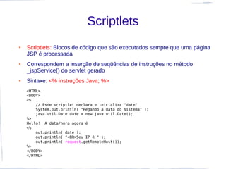 Scriptlets
●   Scriptlets: Blocos de código que são executados sempre que uma página
    JSP é processada
●   Correspondem a inserção de seqüências de instruções no método
    _jspService() do servlet gerado
●   Sintaxe: <% instruções Java; %>
    <HTML>
    <BODY>
    <%
        // Este scriptlet declara e inicializa "date"
        System.out.println( "Pegando a data do sistema" );
        java.util.Date date = new java.util.Date();
    %>
    Hello!  A data/hora agora é
    <%
        out.println( date );
        out.println( "<BR>Seu IP é " );
        out.println( request.getRemoteHost());
    %>
    </BODY>
    </HTML>
 