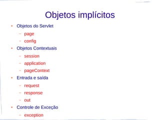 Objetos implícitos
●   Objetos do Servlet
     –   page
     –   config
●   Objetos Contextuais
     –   session
     –   application
     –   pageContext
●   Entrada e saída
     –   request
     –   response
     –   out
●   Controle de Exceção
     –   exception
 