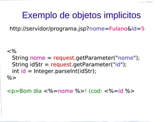 Exemplo de objetos implicitos
http://servidor/programa.jsp?nome=Fulano&id=5



<%
 String nome = request.getParameter("nome");
 String idStr = request.getParameter("id");
 int id = Integer.parseInt(idStr);
%>

<p>Bom dia <%=nome %>! (cod: <%=id %>
 