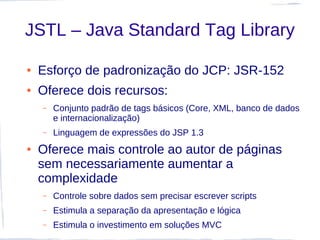 JSTL – Java Standard Tag Library

●   Esforço de padronização do JCP: JSR-152
●   Oferece dois recursos:
    –   Conjunto padrão de tags básicos (Core, XML, banco de dados
        e internacionalização)
    –   Linguagem de expressões do JSP 1.3
●   Oferece mais controle ao autor de páginas
    sem necessariamente aumentar a
    complexidade
    –   Controle sobre dados sem precisar escrever scripts
    –   Estimula a separação da apresentação e lógica
    –   Estimula o investimento em soluções MVC
 