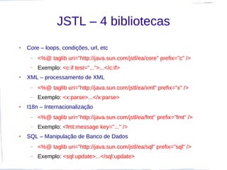 JSTL – 4 bibliotecas
●   Core – loops, condições, url, etc
     –   <%@ taglib uri="http://java.sun.com/jstl/ea/core" prefix="c" />
     –   Exemplo: <c:if test="...">...</c:if>
●   XML – processamento de XML
     –   <%@ taglib uri="http://java.sun.com/jstl/ea/xml" prefix="x" />
     –   Exemplo: <x:parse>...</x:parse>
●   I18n – Internacionalização
     –   <%@ taglib uri="http://java.sun.com/jstl/ea/fmt" prefix="fmt" />
     –   Exemplo: <fmt:message key="..." />
●   SQL – Manipulação de Banco de Dados
     –   <%@ taglib uri="http://java.sun.com/jstl/ea/sql" prefix="sql" />
     –   Exemplo: <sql:update>...</sql:update>
 