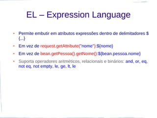 EL – Expression Language
●   Permite embutir em atributos expressões dentro de delimitadores $
    {...}
●   Em vez de request.getAttribute("nome"):${nome}
●   Em vez de bean.getPessoa().getNome():${bean.pessoa.nome}
●   Suporta operadores aritméticos, relacionais e binários: and, or, eq,
    not eq, not empty, le, ge, lt, le
 