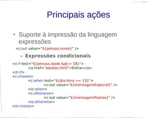 Principais ações

●    Suporte à impressão da linguagem
     expressões
    <c:out value="${pessoa.nome}" />

      – Expressões condicionais
<c:if test="${pessoa.idade >= 18}">
          <a href="adultos.html">Entrar</a>
</c:if>
<c:choose>
          <c:when test="${dia.hora == 13}">
                  <c:out value="${mensagemEspecial}" />
          </c:when>
          <c:otherwise>
                  <c:out value="${mensagemPadrao}" />
          </c:otherwise>
</c:choose>
 